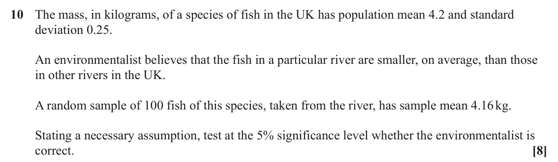 June 2023 Paper 2, question 10: The mass, in kilograms, of a species of fish in the UK has population mean 4.2 and standard deviation 0.25. An environmentalist believes that the fish in a part