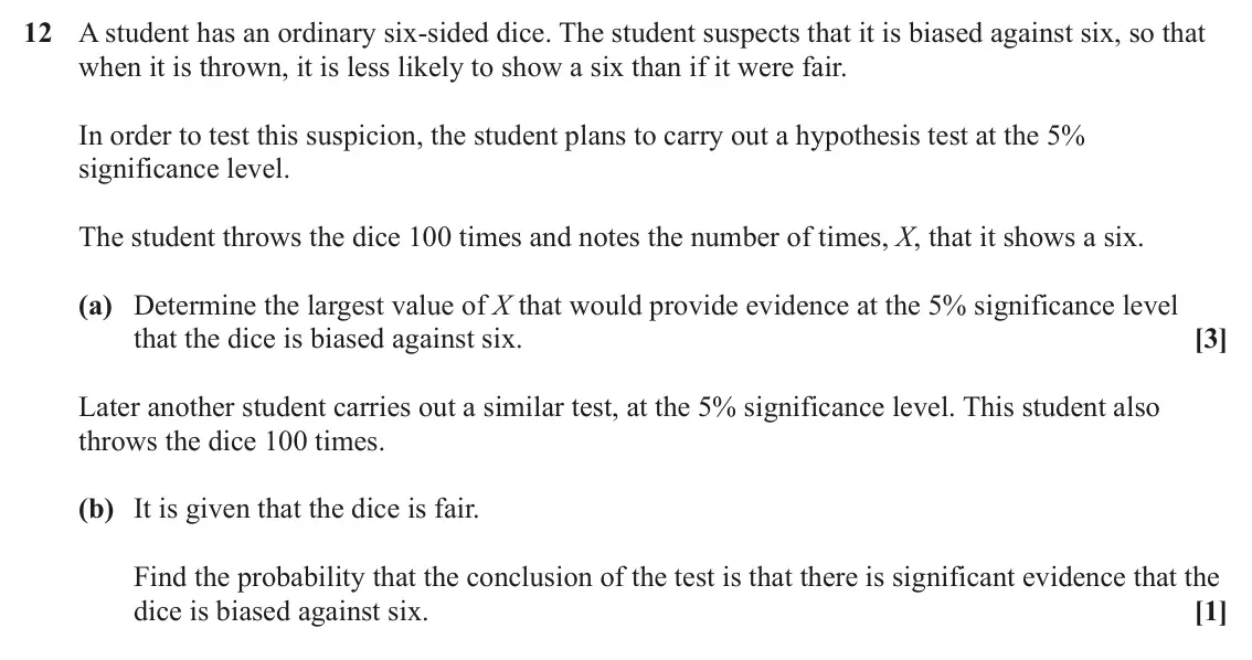 June 2023 Paper 2, question 12: A student has an ordinary six-sided dice. The student suspects that it is biased against six, so that when it is thrown, it is less likely to show a six than if