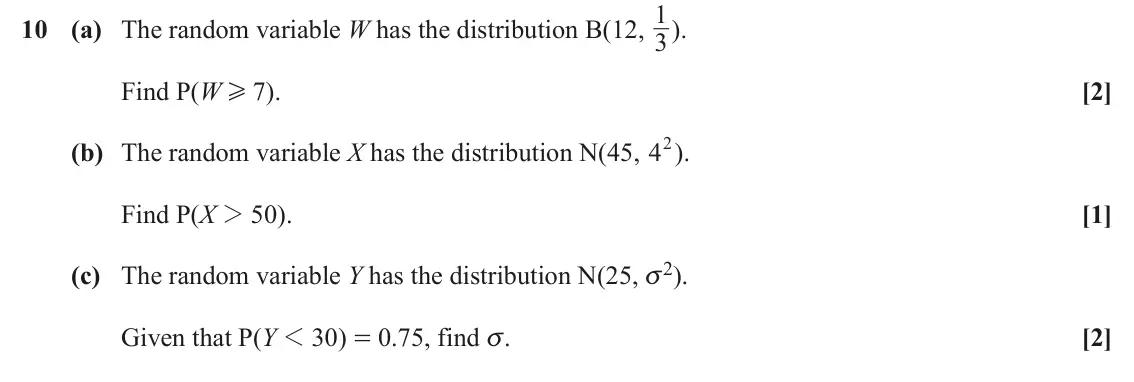 June 2025 Paper 2, question 10: 1). 10 (a) The random variable W has the distribution B(12, 3 Find P(W H 7). [2] (b) The random variable X has the distribution N(45, 42). Find P(X 2 50). [1] (