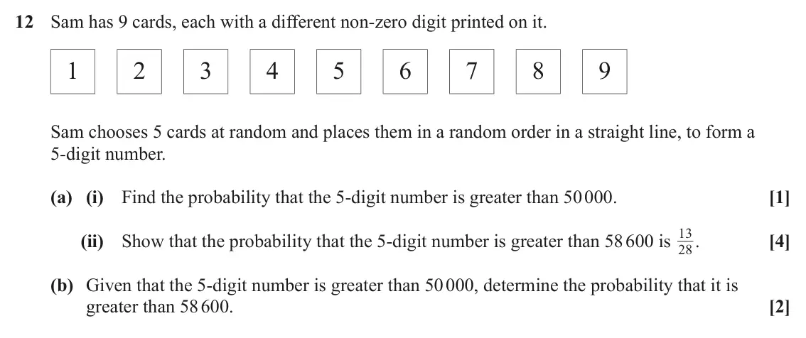 June 2025 Paper 2, question 12: Sam has 9 cards, each with a different non-zero digit printed on it. 1 2 3 4 5 6 7 8 9 Sam chooses 5 cards at random and places them in a random order in a stra