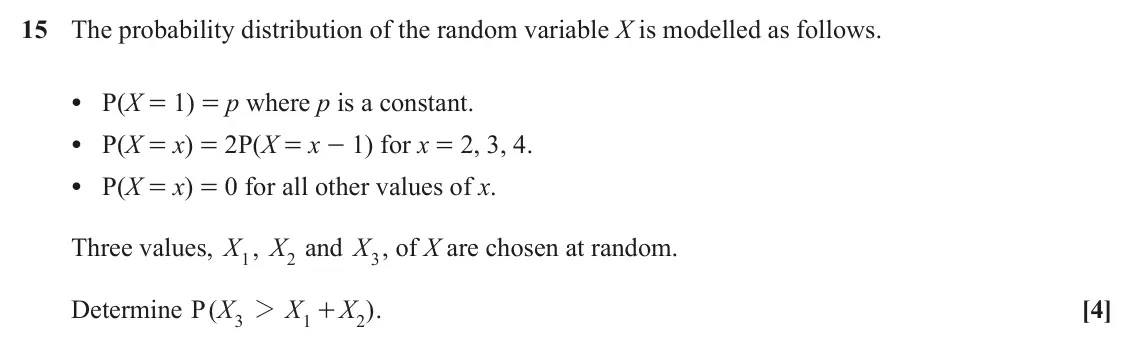 June 2025 Paper 2, question 15: The probability distribution of the random variable X is modelled as follows. • P(X = 1) = p where p is a constant. • P(X = x) = 2P(X = x - 1) for x = 2, 3, 4.