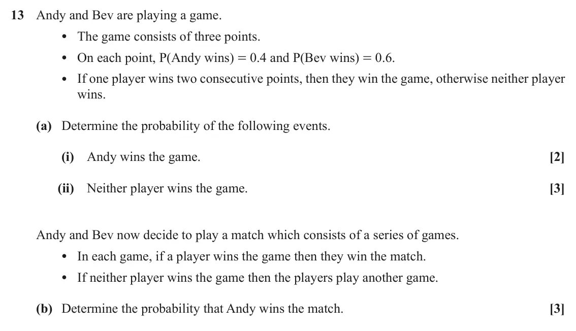 November 2020 Paper 2, question 13: Andy and Bev are playing a game. • The game consists of three points. • On each point, P(Andy wins) = 0.4 and P(Bev wins) = 0.6. • If one player wins two consec