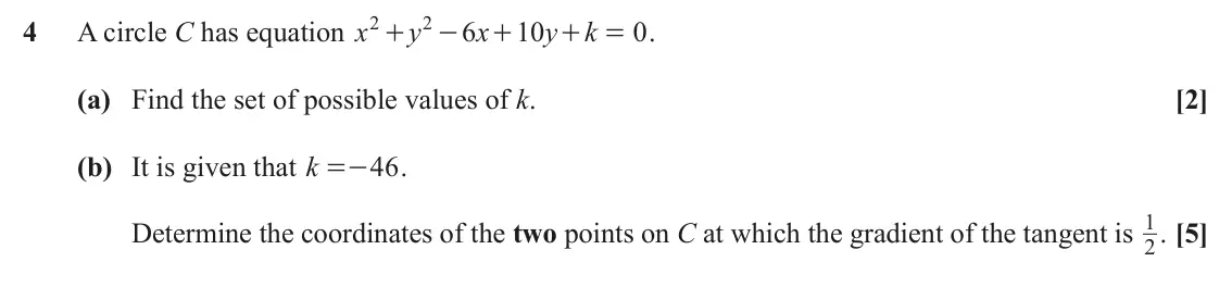 June 2023 Paper 3, question 4: 2 4 A circle C has equation x y 6 x 10 y k 0 . + - + + = (a) Find the set of possible values of k. [2] (b) It is given that k 46 . =- 1 . [5] Determine the coor