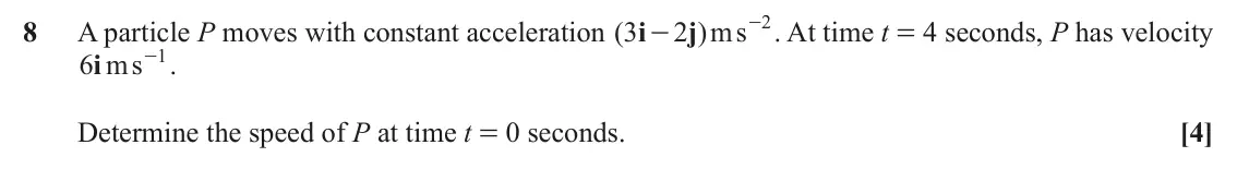June 2023 Paper 3, question 8: - . At time t = 4 seconds, P has velocity 2 8 A particle P moves with constant acceleration ( 3 i 2 j )ms - - . 1 i6 ms Determine the speed of P at time t = 0 s