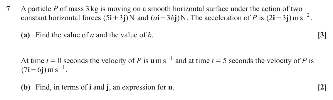 June 2025 Paper 3, question 7: A particle P of mass 3 kg is moving on a smooth horizontal surface under the action of two - . m s 2 constant horizontal forces ( 5 i 3 j ) N and ( a i 3 b j )