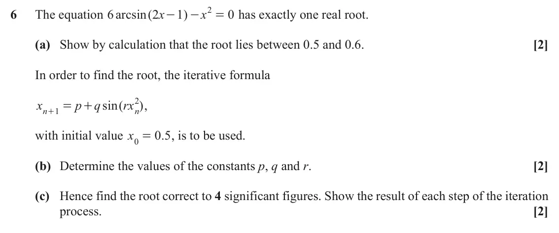 November 2021 Paper 3, question 6: 6 The equation 6 arcsin ( 2 x 1 ) x 0 has exactly one real root. - - = (a) Show by calculation that the root lies between 0.5 and 0.6. [2] In order to find the 