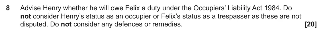 June 2023 Paper 2, question 8: Advise Henry whether he will owe Felix a duty under the Occupiers’ Liability Act 1984. Do not consider Henry’s status as an occupier or Felix’s status as a tres