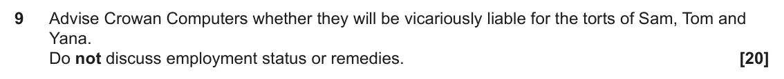 June 2025 Paper 2, question 9: Advise Crowan Computers whether they will be vicariously liable for the torts of Sam, Tom and Yana. Do not discuss employment status or remedies.