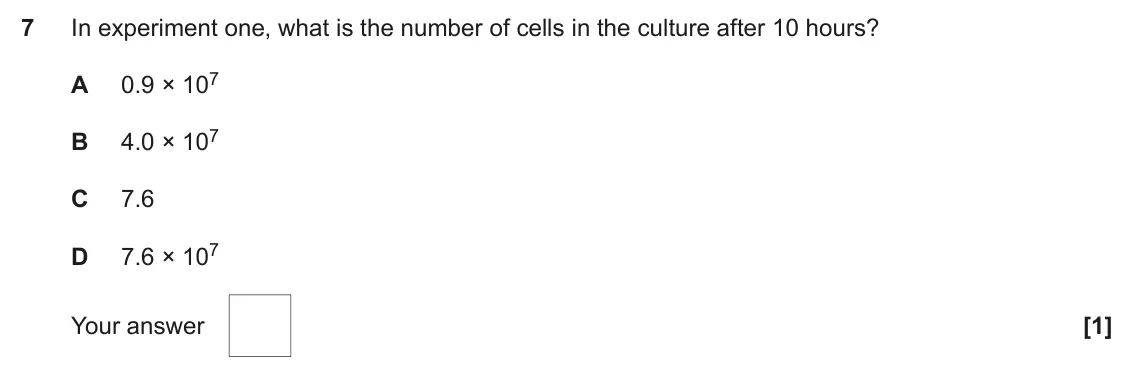 June 2025 Paper 1, question 7: In experiment one, what is the number of cells in the culture after 10 hours? 0.9 × 107 A 4.0 × 107 B C 7.6 7.6 × 107 D Your answer [1]
