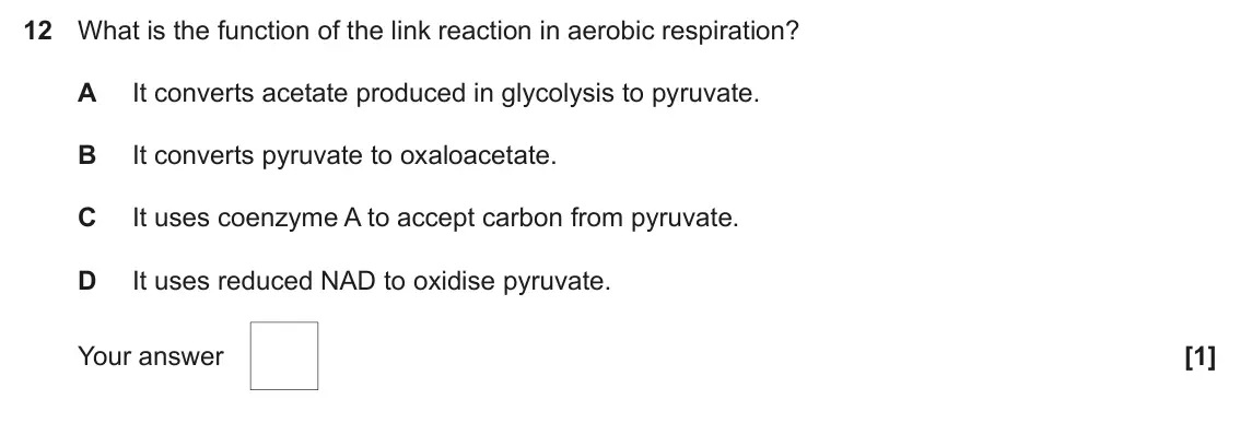 June 2025 Paper 1, question 12: What is the function of the link reaction in aerobic respiration? A It converts acetate produced in glycolysis to pyruvate. B It converts pyruvate to oxaloaceta