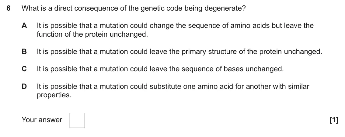 June 2024 Paper 2, question 6: What is a direct consequence of the genetic code being degenerate? A It is possible that a mutation could change the sequence of amino acids but leave the funct