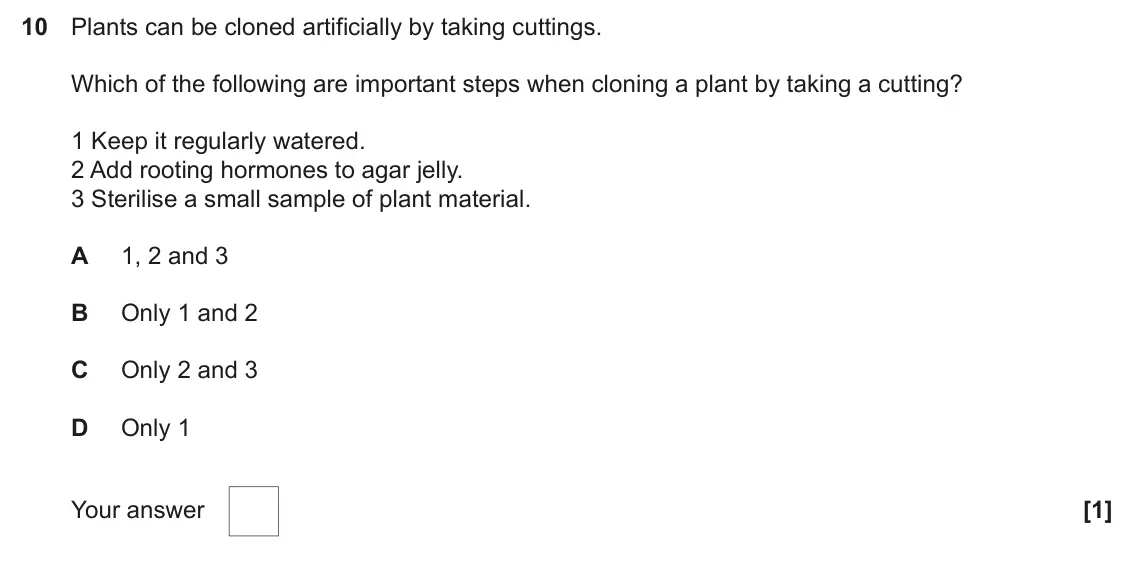 June 2024 Paper 2, question 10: Plants can be cloned artificially by taking cuttings. Which of the following are important steps when cloning a plant by taking a cutting? 1 Keep it regularly w