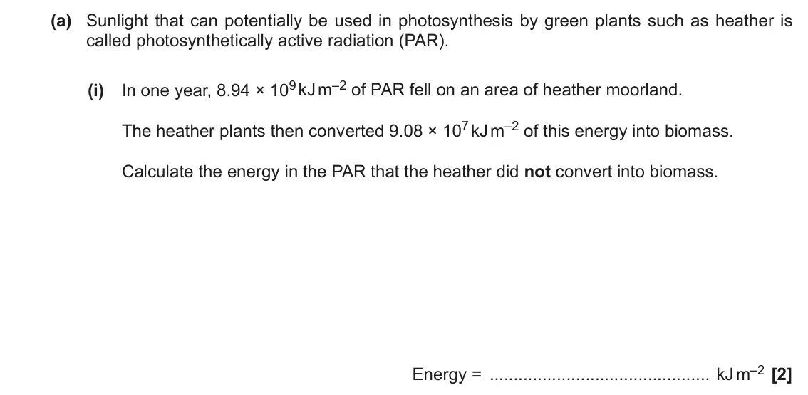 November 2021 Paper 2, question 17(a)(i): In one year, 8.94 × 109 kJ m–2 of PAR fell on an area of heather moorland. The heather plants then converted 9.08 × 107 kJ m–2 of this energy into biomass. Calc