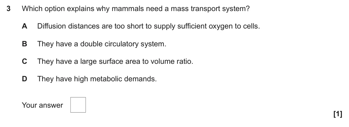 June 2023 Paper 1, question 3: Which option explains why mammals need a mass transport system? A Diffusion distances are too short to supply sufficient oxygen to cells. B They have a double c