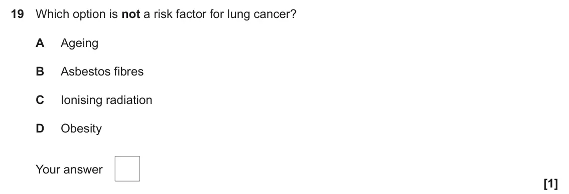 June 2023 Paper 1, question 19: Which option is not a risk factor for lung cancer? A Ageing B Asbestos fibres C Ionising radiation D Obesity Your answer [1]