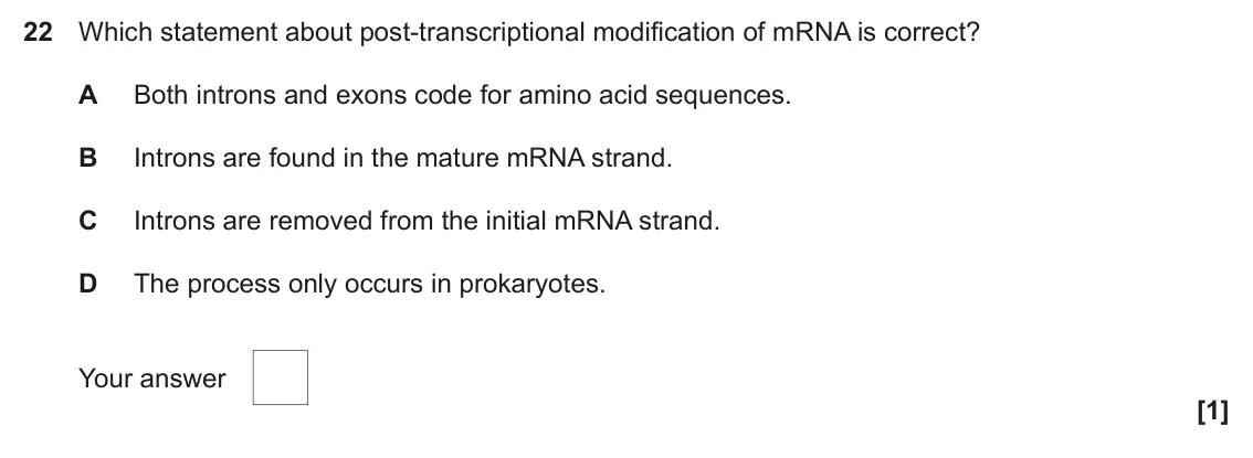 June 2023 Paper 1, question 22: Which statement about post-transcriptional modification of mRNA is correct? A Both introns and exons code for amino acid sequences. B Introns are found in the m