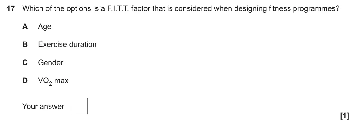 June 2024 Paper 1, question 17: Which of the options is a F.I.T.T. factor that is considered when designing fitness programmes? A Age B Exercise duration C Gender D VO2 max Your answer [1]