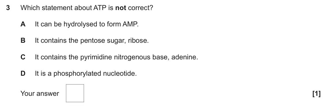 June 2025 Paper 1, question 3: Which statement about ATP is not correct? A It can be hydrolysed to form AMP. B It contains the pentose sugar, ribose. C It contains the pyrimidine nitrogenous 