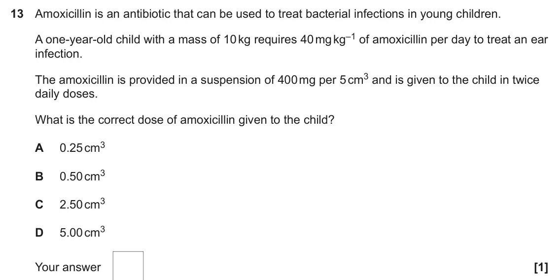 June 2025 Paper 1, question 13: Amoxicillin is an antibiotic that can be used to treat bacterial infections in young children. A one-year-old child with a mass of 10 kg requires 40 mg kg–1 of