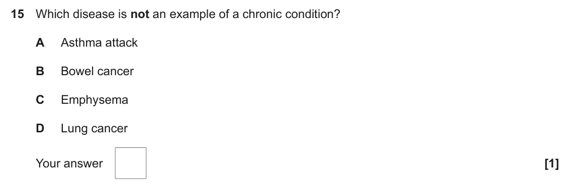 June 2025 Paper 1, question 15: Which disease is not an example of a chronic condition? A Asthma attack B Bowel cancer C Emphysema D Lung cancer Your answer [1]