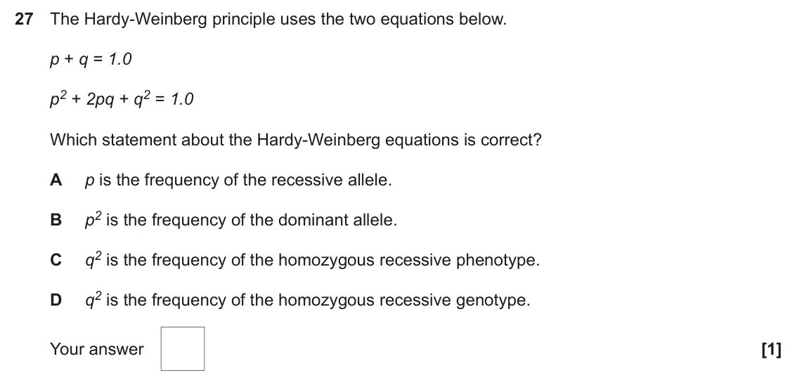 June 2025 Paper 1, question 27: The Hardy-Weinberg principle uses the two equations below. p + q = 1.0 p2 + 2pq + q2 = 1.0 Which statement about the Hardy-Weinberg equations is correct? A p is