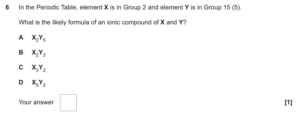 June 2018 Paper 1, question 6: In the Periodic Table, element X is in Group 2 and element Y is in Group 15 (5). What is the likely formula of an ionic compound of X and Y? A X2Y5 B X2Y3 C X3Y