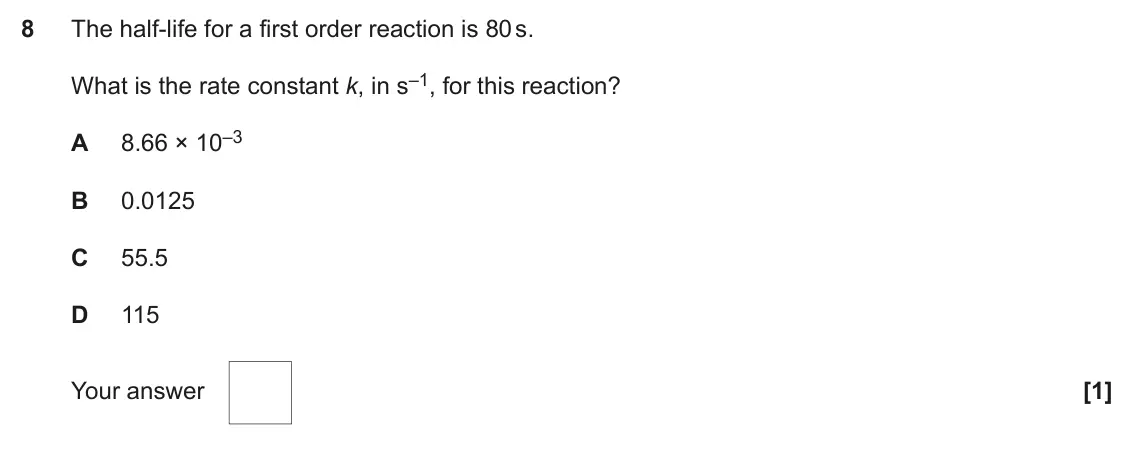 June 2022 Paper 1, question 8: The half-life for a first order reaction is 80 s. What is the rate constant k, in s–1, for this reaction? 8.66 × 10–3 A B 0.0125 C 55.5 D 115 [1] Your answer