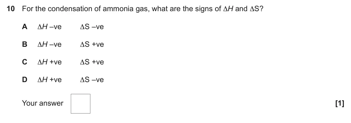 June 2022 Paper 1, question 10: For the condensation of ammonia gas, what are the signs of ∆H and ∆S? A ∆H –ve ∆S –ve B ∆H –ve ∆S +ve C ∆H +ve ∆S +ve D ∆H +ve ∆S –ve Your answer [1]