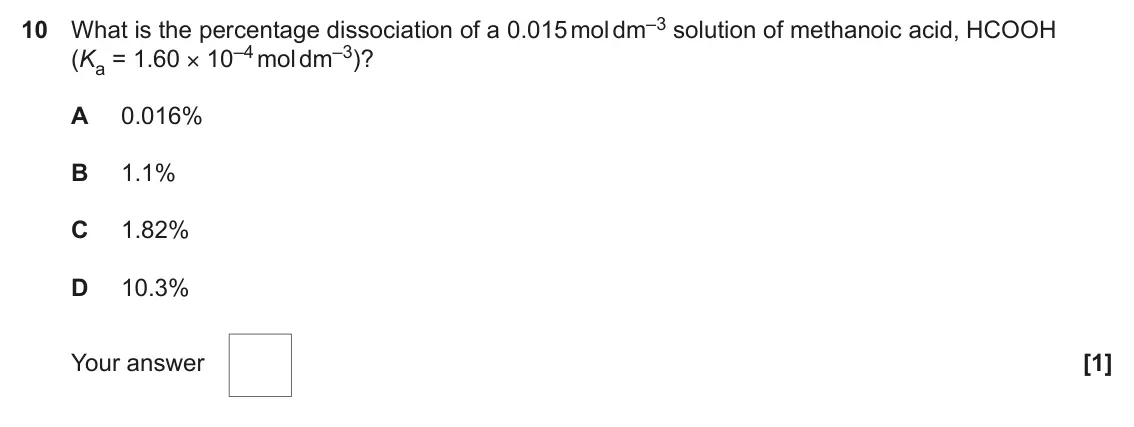June 2023 Paper 1, question 10: What is the percentage dissociation of a 0.015 mol dm–3 solution of methanoic acid, HCOOH (Ka = 1.60 × 10–4 mol dm–3)? A 0.016% B 1.1% C 1.82% D 10.3% Your answ