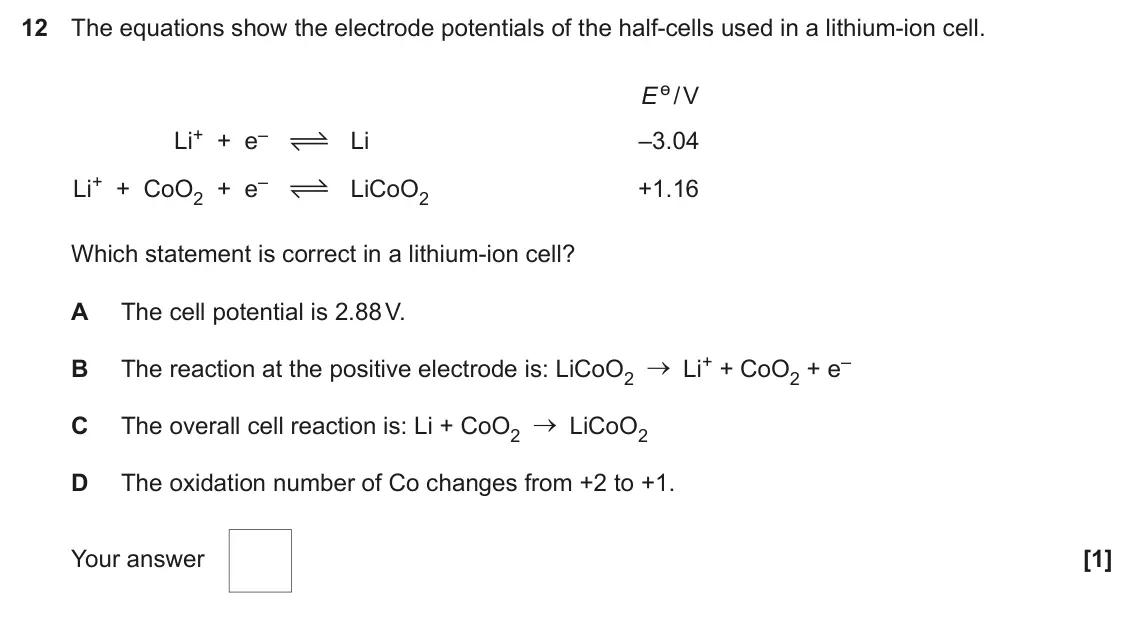 June 2023 Paper 1, question 12: The equations show the electrode potentials of the half-cells used in a lithium-ion cell. E ө / V Li+ + e– Li –3.04 Li+ + CoO2 + e– LiCoO2 +1.16 Which statement