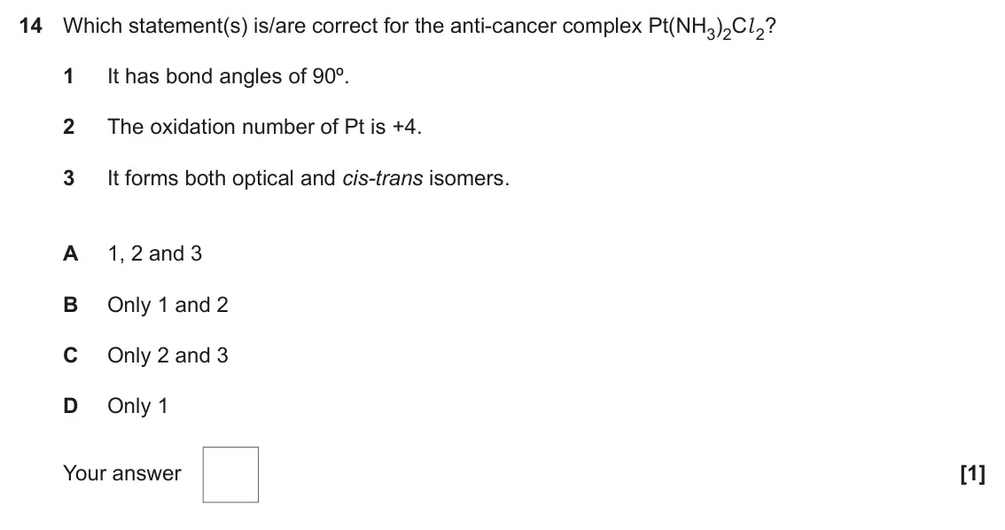 June 2023 Paper 1, question 14: Which statement(s) is/are correct for the anti-cancer complex Pt(NH3)2Cl 2? 1 It has bond angles of 90º. 2 The oxidation number of Pt is +4. 3 It forms both opt