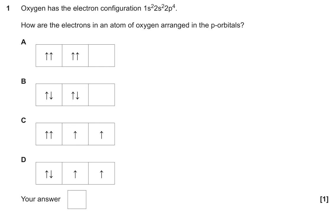 June 2024 Paper 1, question 1: Oxygen has the electron configuration 1s22s22p4. 1 How are the electrons in an atom of oxygen arranged in the p-orbitals? A ↑↑ ↑↑ B ↑↓ ↑↓ C ↑↑ ↑ ↑ D ↑↓ ↑ ↑ Your