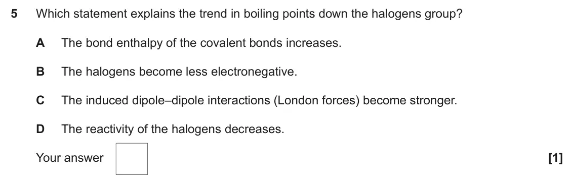 June 2024 Paper 1, question 5: Which statement explains the trend in boiling points down the halogens group? A The bond enthalpy of the covalent bonds increases. B The halogens become less el