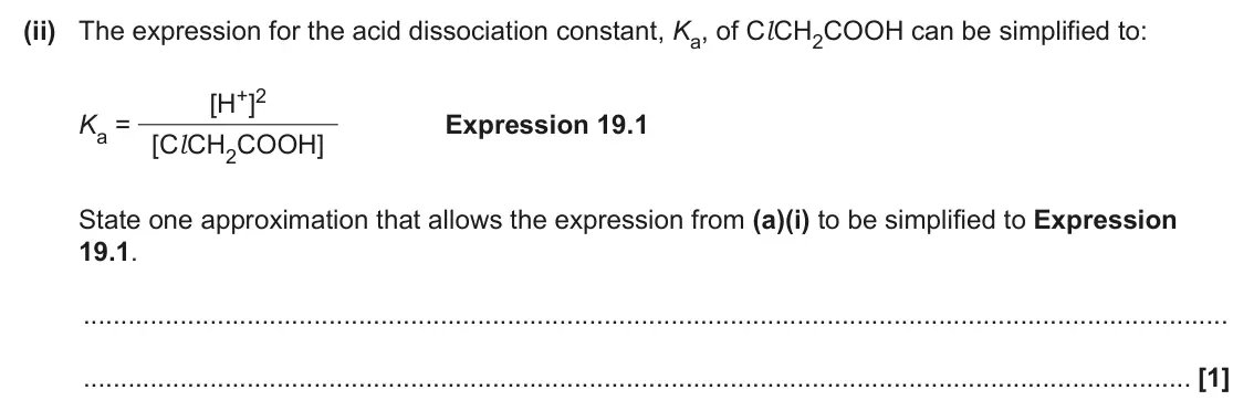 June 2024 Paper 1, question 19(a)(ii): The expression for the acid dissociation constant, Ka, of Cl CH2COOH can be simplified to: [H+]2 Ka = [Cl CH2COOH] Expression 19.1 State one approximation that 