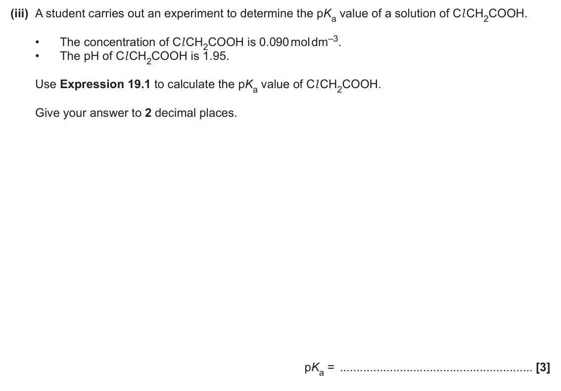 June 2024 Paper 1, question 19(a)(iii): A student carries out an experiment to determine the pKa value of a solution of Cl CH2COOH. The concentration of Cl CH2COOH is 0.090 mol dm–3. • • The pH of Cl