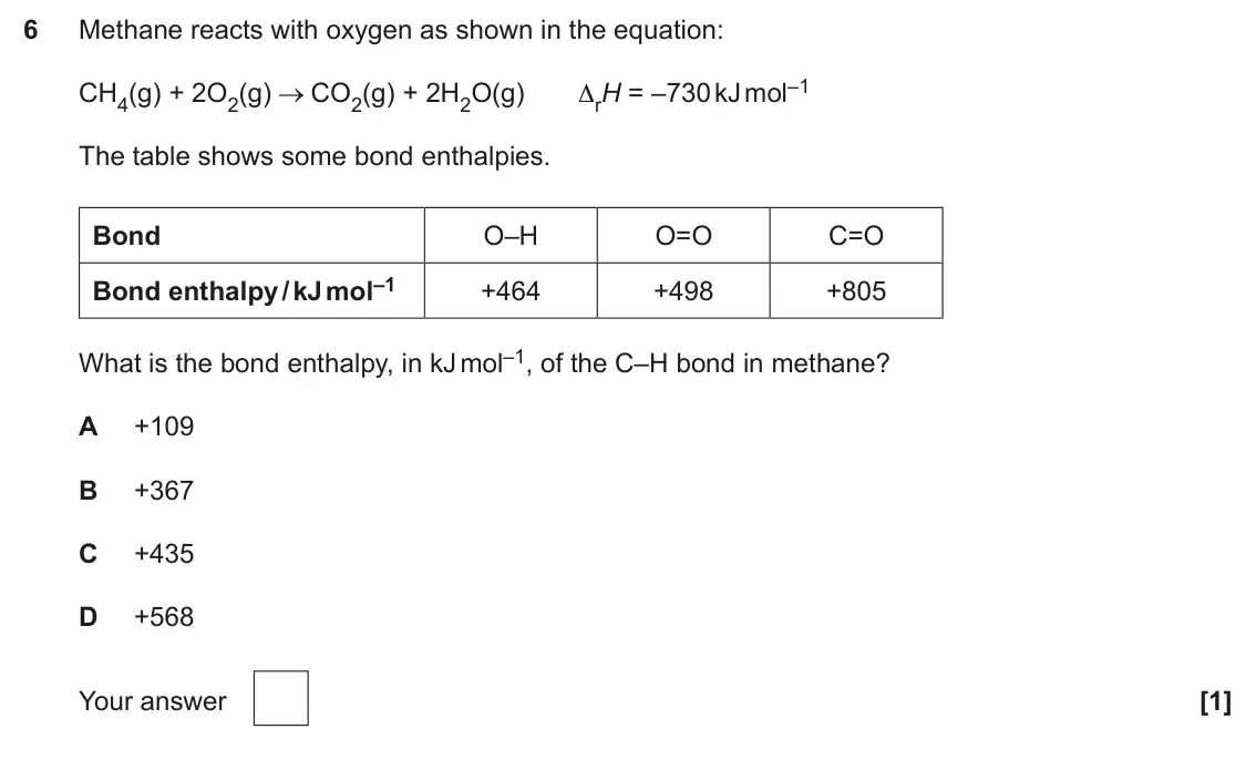June 2025 Paper 1, question 6: Methane reacts with oxygen as shown in the equation: CO2(g) + 2H2O(g) ΔrH = –730 kJ mol–1 CH4(g) + 2O2(g) The table shows some bond enthalpies. Bond O–H O=O C=O