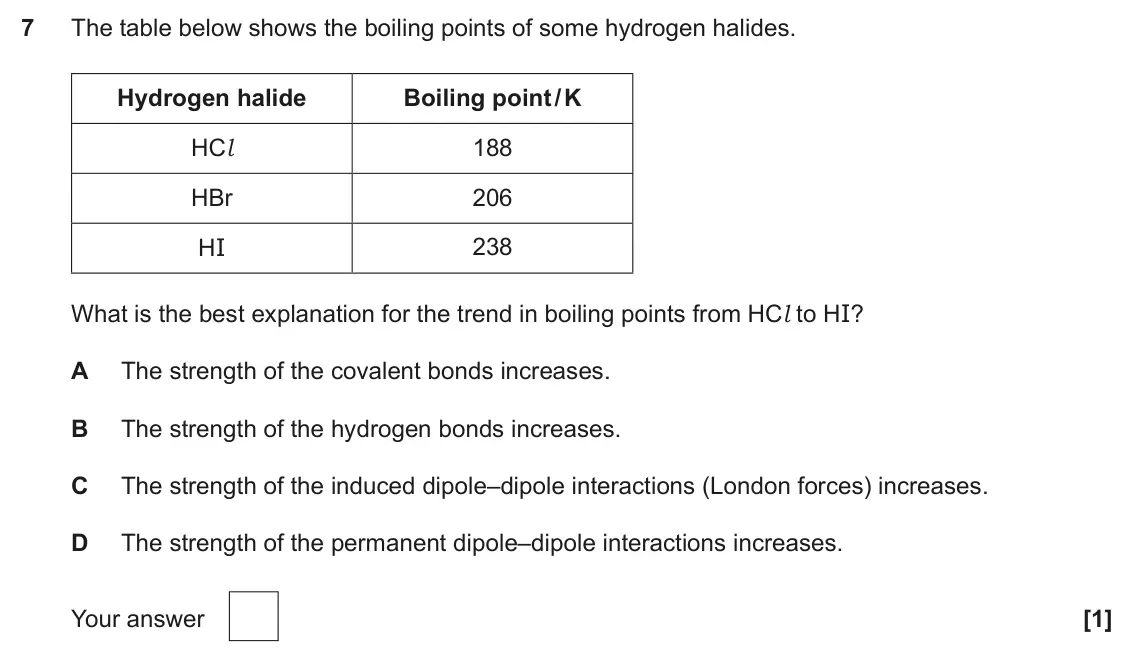 June 2025 Paper 1, question 7: The table below shows the boiling points of some hydrogen halides. Hydrogen halide Boiling point / K HCl 188 HBr 206 238 HI What is the best explanation for the