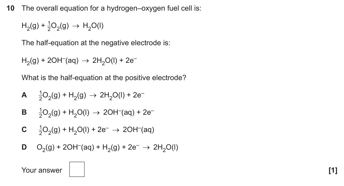 June 2025 Paper 1, question 10: The overall equation for a hydrogen–oxygen fuel cell is: H2(g) + 1 2O2(g) H2O(l) The half-equation at the negative electrode is: H2(g) + 2OH–(aq) 2H2O(l) + 2e–