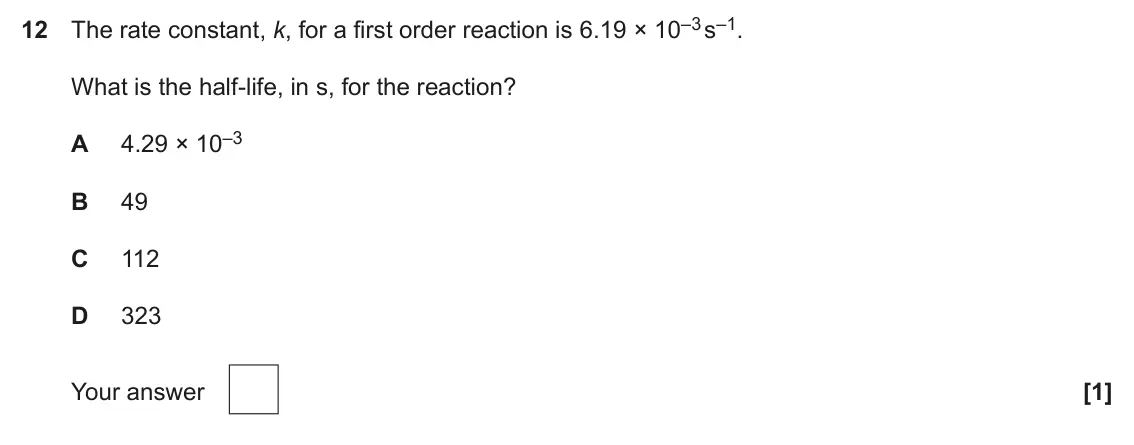 June 2025 Paper 1, question 12: The rate constant, k, for a first order reaction is 6.19 × 10–3 s–1. What is the half-life, in s, for the reaction? 4.29 × 10–3 A B 49 C 112 D 323 Your answer [