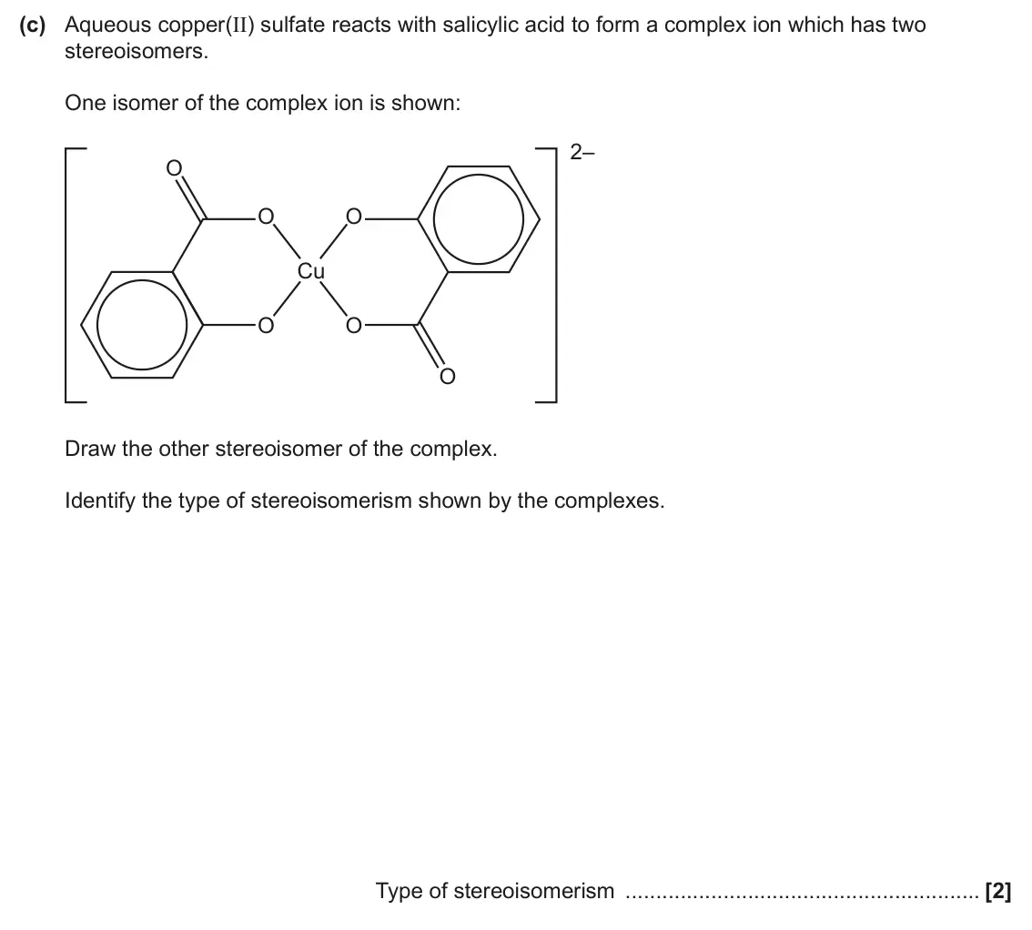 June 2025 Paper 1, question 21(c): Aqueous copper(II) sulfate reacts with salicylic acid to form a complex ion which has two stereoisomers. One isomer of the complex ion is shown: 2– O O O Cu O O