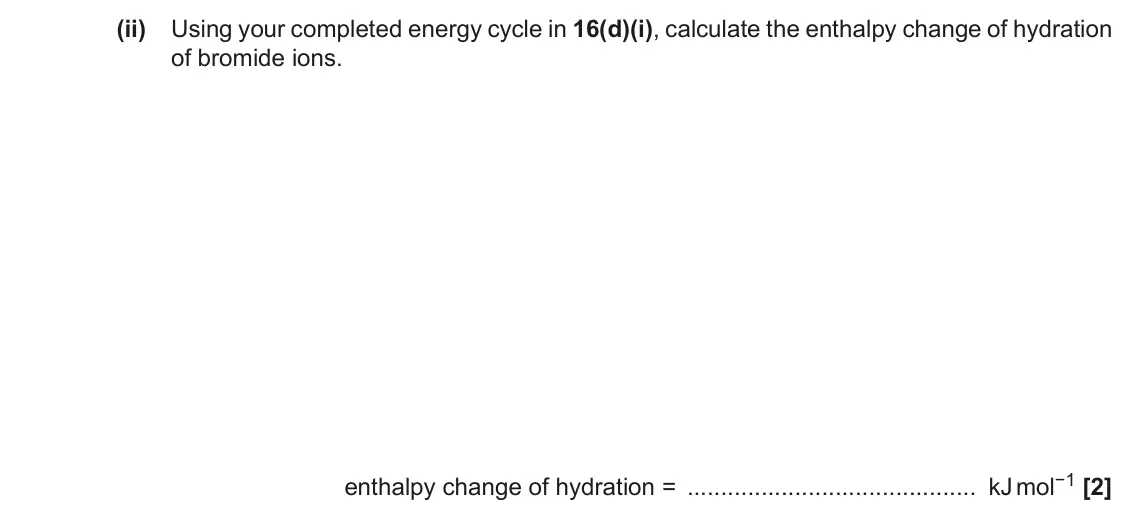 November 2020 Paper 1, question 16(d)(ii): Using your completed energy cycle in 16(d)(i), calculate the enthalpy change of hydration of bromide ions. enthalpy change of hydration = kJ mol−1 [2]