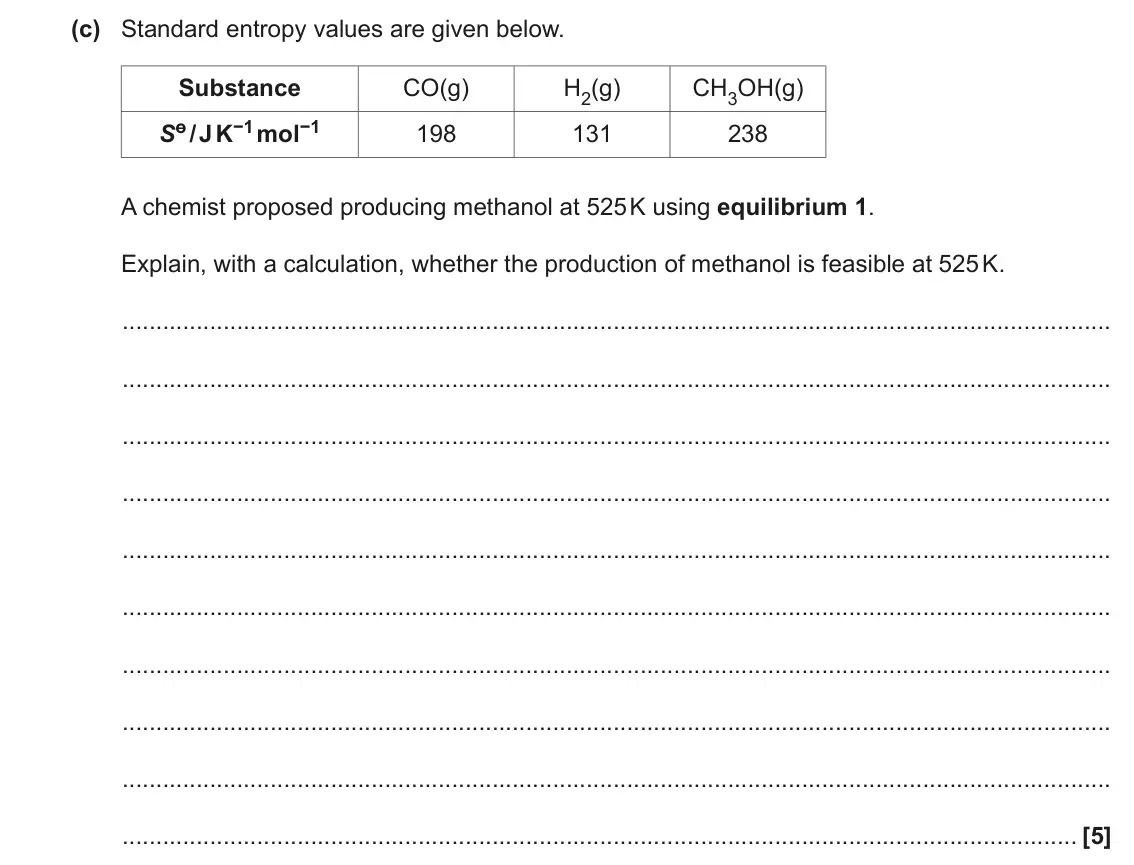 November 2020 Paper 1, question 17(c): Standard entropy values are given below. Substance CO(g) H2(g) CH3OH(g) Sө/ J K−1 mol−1 198 131 238 A chemist proposed producing methanol at 525 K using equilib