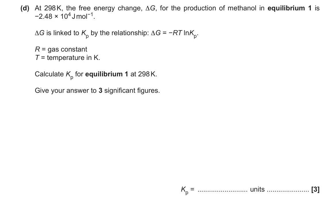 November 2020 Paper 1, question 17(d): At 298 K, the free energy change, ∆G, for the production of methanol in equilibrium 1 is −2.48 × 104 J mol−1. ∆G is linked to Kp by the relationship: ∆G = −RT l