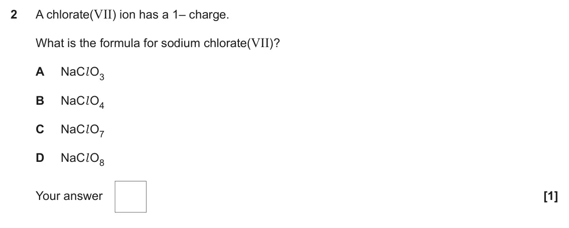 November 2021 Paper 1, question 2: A chlorate(VII) ion has a 1– charge. What is the formula for sodium chlorate(VII)? A NaCl O3 B NaCl O4 C NaCl O7 D NaCl O8 Your answer [1]