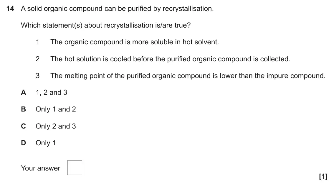 June 2018 Paper 2, question 14: A solid organic compound can be purified by recrystallisation. Which statement(s) about recrystallisation is/are true? 1 The organic compound is more soluble in