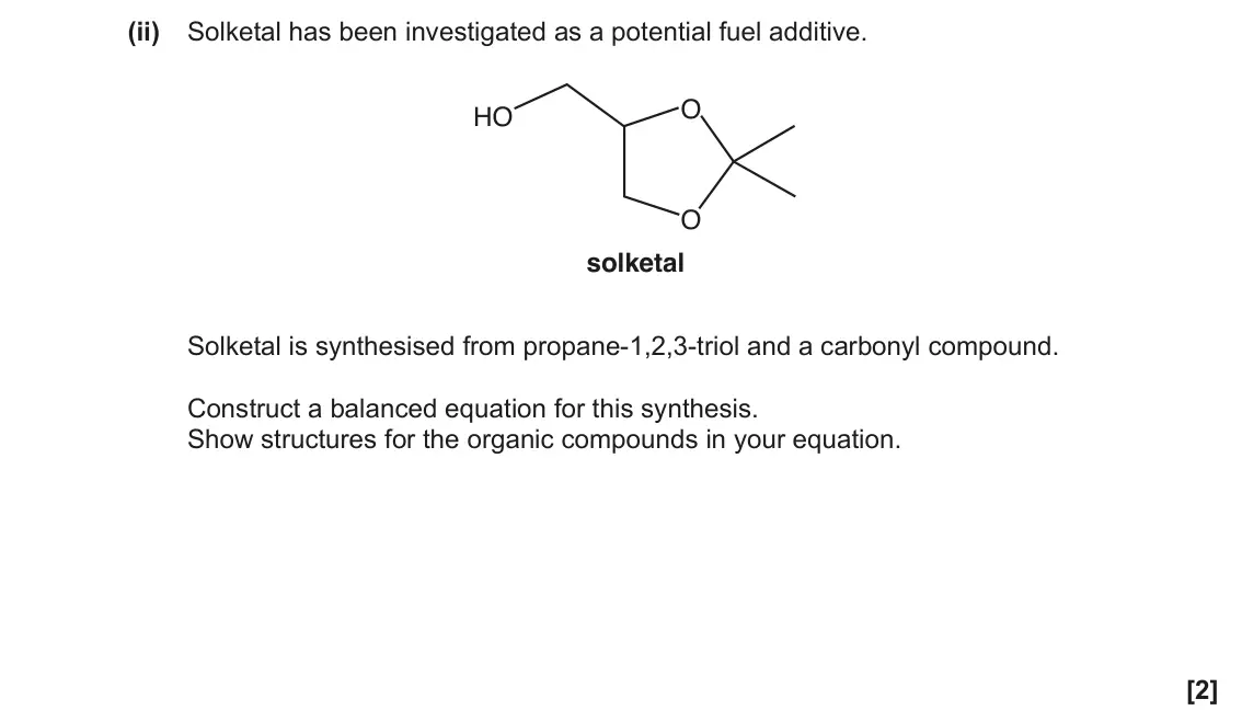 June 2018 Paper 2, question 22(c)(ii): Solketal has been investigated as a potential fuel additive. O HO O solketal Solketal is synthesised from propane-1,2,3-triol and a carbonyl compound. Construct
