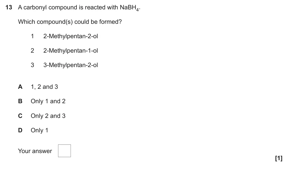 June 2019 Paper 2, question 13: A carbonyl compound is reacted with NaBH4. Which compound(s) could be formed? 1 2-Methylpentan-2-ol 2 2-Methylpentan-1-ol 3 3-Methylpentan-2-ol A 1, 2 and 3 B O