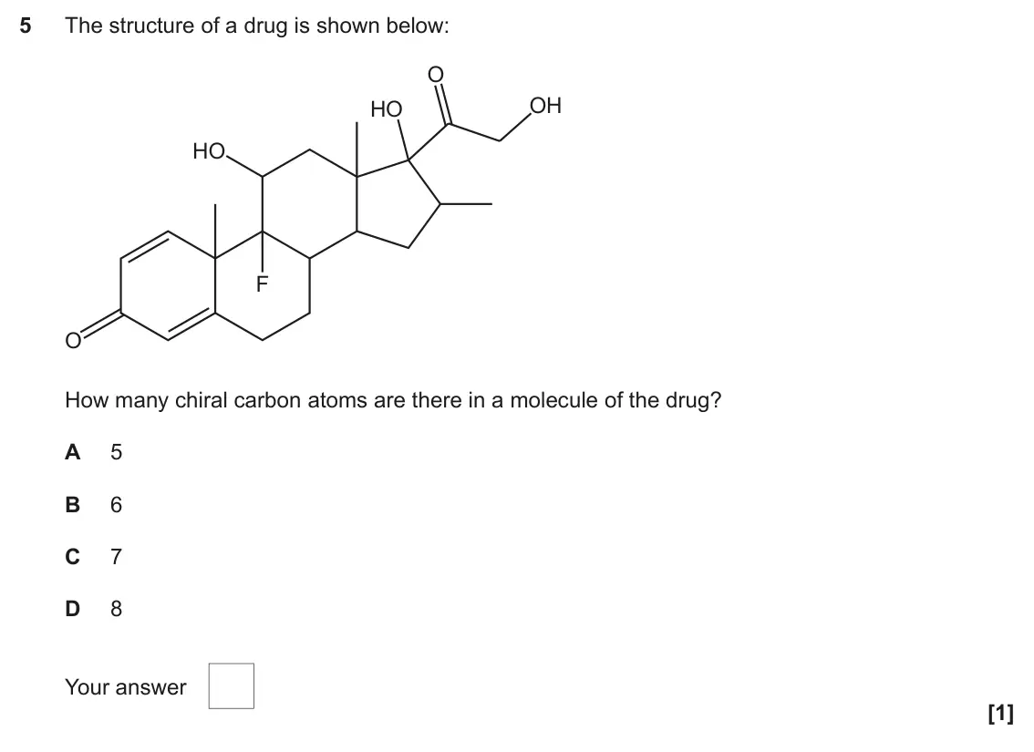June 2022 Paper 2, question 5: The structure of a drug is shown below: O OH HO HO F O How many chiral carbon atoms are there in a molecule of the drug? A 5 B 6 C 7 D 8 Your answer [1]