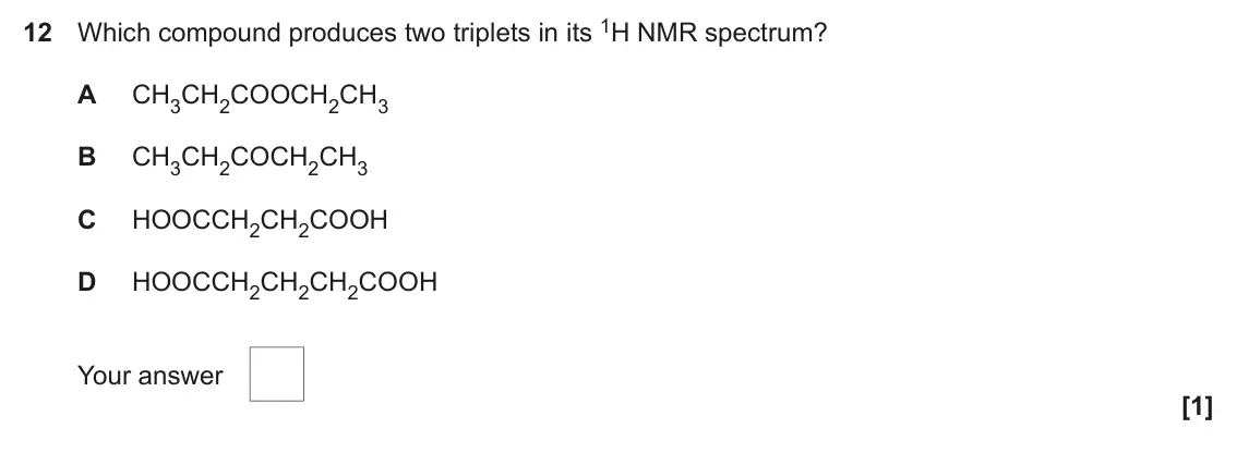 June 2022 Paper 2, question 12: Which compound produces two triplets in its 1H NMR spectrum? A CH3CH2COOCH2CH3 B CH3CH2COCH2CH3 C HOOCCH2CH2COOH D HOOCCH2CH2CH2COOH Your answer [1]