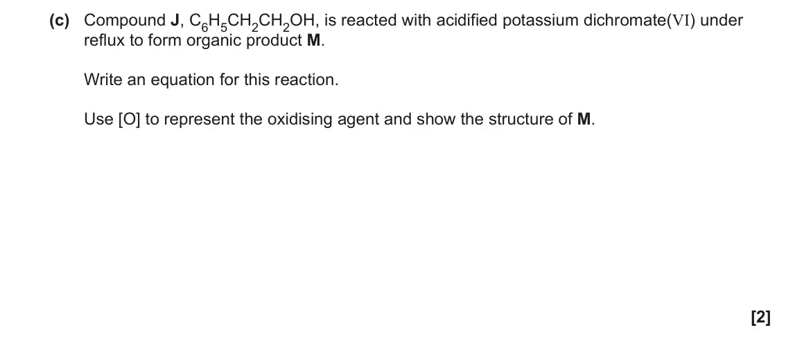 June 2022 Paper 2, question 20(c): Compound J, C6H5CH2CH2OH, is reacted with acidified potassium dichromate(VI) under reflux to form organic product M. Write an equation for this reaction. Use [O